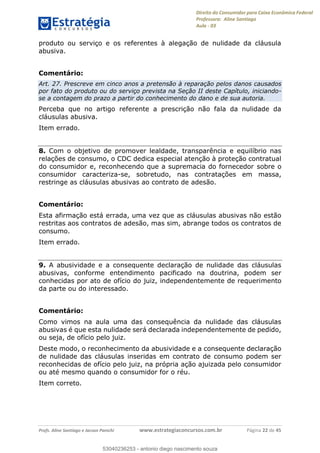 Direito do Consumidor para Caixa Econômica Federal
Professora: Aline Santiago
Aula - 03
Profs. Aline Santiago e Jacson Panichi www.estrategiaconcursos.com.br Página 22 de 45
produto ou serviço e os referentes à alegação de nulidade da cláusula
abusiva.
Comentário:
Art. 27. Prescreve em cinco anos a pretensão à reparação pelos danos causados
por fato do produto ou do serviço prevista na Seção II deste Capítulo, iniciando-
se a contagem do prazo a partir do conhecimento do dano e de sua autoria.
Perceba que no artigo referente a prescrição não fala da nulidade da
cláusulas abusiva.
Item errado.
8. Com o objetivo de promover lealdade, transparência e equilíbrio nas
relações de consumo, o CDC dedica especial atenção à proteção contratual
do consumidor e, reconhecendo que a supremacia do fornecedor sobre o
consumidor caracteriza-se, sobretudo, nas contratações em massa,
restringe as cláusulas abusivas ao contrato de adesão.
Comentário:
Esta afirmação está errada, uma vez que as cláusulas abusivas não estão
restritas aos contratos de adesão, mas sim, abrange todos os contratos de
consumo.
Item errado.
9. A abusividade e a consequente declaração de nulidade das cláusulas
abusivas, conforme entendimento pacificado na doutrina, podem ser
conhecidas por ato de ofício do juiz, independentemente de requerimento
da parte ou do interessado.
Comentário:
Como vimos na aula uma das consequência da nulidade das cláusulas
abusivas é que esta nulidade será declarada independentemente de pedido,
ou seja, de ofício pelo juiz.
Deste modo, o reconhecimento da abusividade e a consequente declaração
de nulidade das cláusulas inseridas em contrato de consumo podem ser
reconhecidas de ofício pelo juiz, na própria ação ajuizada pelo consumidor
ou até mesmo quando o consumidor for o réu.
Item correto.
53040236253
53040236253 - antonio diego nascimento souza
 