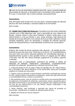 Direito do Consumidor para Caixa Econômica Federal
Professora: Aline Santiago
Aula - 03
Profs. Aline Santiago e Jacson Panichi www.estrategiaconcursos.com.br Página 23 de 45
10. Nos termos da sistemática adotada pelo CDC, para a caracterização da
abusividade da cláusula, é necessário que o fornecedor tenha agido de má-
fé e que o consumidor não a tenha aceitado conscientemente.
Comentário:
Esta afirmação está errada uma vez que para a caracterização da cláusula
abusiva não será analisada a conduta subjetiva do fornecedor.
Item errado.
11. CESPE 2012/DPE-ES/Defensor. Considere que Ana tenha celebrado
contrato com a Alfa Máquinas Ltda. para a aquisição de uma máquina de
bordar, visando utilizar o bem para trabalhar e auferir renda para a sua
sobrevivência e a de sua família, e que, nesse contrato, haja cláusula de
eleição de foro que dificulte o livre acesso de Ana ao Poder Judiciário. Nessa
situação hipotética, deve ser declarada a nulidade da referida cláusula,
diante da hipossuficiência e vulnerabilidade econômica da consumidora.
Comentário:
Embora não conste de forma expressa esta cláusula de eleição de foro,
entende-se que esta será nula. Vimos que o rol do art. 51 é exemplificativo,
isso quer dizer que outras cláusulas poderão ser consideradas abusivas. E
especificamente quanto a esta questão temos um julgado do STJ (REsp.
1.010.834 GO, Rel. Min. Nancy Andrighi, julgado em 5.12.2005), vejamos
a ementa:
R. CONTRATO DE COMPRA E VENDA DE
MÁQUINA DE BORDAR. FABRICANTE. ADQUIRENTE. VULNERABILIDADE.
RELAÇÃO DE CONSUMO. NULIDADE DE CLÁUSULA ELETIVA DE FORO.
1. A Segunda Seção do STJ, ao julgar o REsp 541.867/BA, Rel. Min. Pádua Ribeiro,
Rel. p/ Acórdão o Min. Barros Monteiro, DJ de 16/05/2005, optou pela concepção
subjetiva ou finalista de consumidor.
2. Todavia, deve-se abrandar a teoria finalista, admitindo a aplicação das normas
do CDC a determinados consumidores profissionais, desde que seja demonstrada
a vulnerabilidade técnica, jurídica ou econômica.
3. Nos presentes autos, o que se verifica é o conflito entre uma empresa fabricante
de máquinas e fornecedora de softwares, suprimentos, peças e acessórios para a
atividade confeccionista e uma pessoa física que adquire uma máquina de bordar
em prol da sua sobrevivência e de sua família, ficando evidenciada a sua
vulnerabilidade econômica.
4. Nesta hipótese, está justificada a aplicação das regras de proteção ao
consumidor, notadamente a nulidade da cláusula eletiva de foro.
Item correto.
53040236253
53040236253 - antonio diego nascimento souza
 