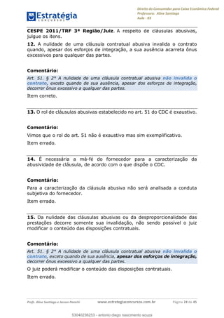 Direito do Consumidor para Caixa Econômica Federal
Professora: Aline Santiago
Aula - 03
Profs. Aline Santiago e Jacson Panichi www.estrategiaconcursos.com.br Página 24 de 45
CESPE 2011/TRF 3ª Região/Juiz. A respeito de cláusulas abusivas,
julgue os itens.
12. A nulidade de uma cláusula contratual abusiva invalida o contrato
quando, apesar dos esforços de integração, a sua ausência acarreta ônus
excessivos para qualquer das partes.
Comentário:
Art. 51. § 2° A nulidade de uma cláusula contratual abusiva não invalida o
contrato, exceto quando de sua ausência, apesar dos esforços de integração,
decorrer ônus excessivo a qualquer das partes.
Item correto.
13. O rol de cláusulas abusivas estabelecido no art. 51 do CDC é exaustivo.
Comentário:
Vimos que o rol do art. 51 não é exaustivo mas sim exemplificativo.
Item errado.
14. É necessária a má-fé do fornecedor para a caracterização da
abusividade de cláusula, de acordo com o que dispõe o CDC.
Comentário:
Para a caracterização da cláusula abusiva não será analisada a conduta
subjetiva do fornecedor.
Item errado.
15. Da nulidade das cláusulas abusivas ou da desproporcionalidade das
prestações decorre somente sua invalidação, não sendo possível o juiz
modificar o conteúdo das disposições contratuais.
Comentário:
Art. 51. § 2° A nulidade de uma cláusula contratual abusiva não invalida o
contrato, exceto quando de sua ausência, apesar dos esforços de integração,
decorrer ônus excessivo a qualquer das partes.
O juiz poderá modificar o conteúdo das disposições contratuais.
Item errado.
53040236253
53040236253 - antonio diego nascimento souza
 