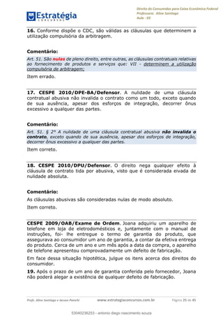 Direito do Consumidor para Caixa Econômica Federal
Professora: Aline Santiago
Aula - 03
Profs. Aline Santiago e Jacson Panichi www.estrategiaconcursos.com.br Página 25 de 45
16. Conforme dispõe o CDC, são válidas as cláusulas que determinem a
utilização compulsória da arbitragem.
Comentário:
Art. 51. São nulas de pleno direito, entre outras, as cláusulas contratuais relativas
ao fornecimento de produtos e serviços que: VII - determinem a utilização
compulsória de arbitragem;
Item errado.
17. CESPE 2010/DPE-BA/Defensor. A nulidade de uma cláusula
contratual abusiva não invalida o contrato como um todo, exceto quando
de sua ausência, apesar dos esforços de integração, decorrer ônus
excessivo a qualquer das partes.
Comentário:
Art. 51. § 2° A nulidade de uma cláusula contratual abusiva não invalida o
contrato, exceto quando de sua ausência, apesar dos esforços de integração,
decorrer ônus excessivo a qualquer das partes.
Item correto.
18. CESPE 2010/DPU/Defensor. O direito nega qualquer efeito à
cláusula de contrato tida por abusiva, visto que é considerada eivada de
nulidade absoluta.
Comentário:
As cláusulas abusivas são consideradas nulas de modo absoluto.
Item correto.
CESPE 2009/OAB/Exame de Ordem. Joana adquiriu um aparelho de
telefone em loja de eletrodomésticos e, juntamente com o manual de
instruções, foi- lhe entregue o termo de garantia do produto, que
assegurava ao consumidor um ano de garantia, a contar da efetiva entrega
do produto. Cerca de um ano e um mês após a data da compra, o aparelho
de telefone apresentou comprovadamente um defeito de fabricação.
Em face dessa situação hipotética, julgue os itens acerca dos direitos do
consumidor.
19. Após o prazo de um ano de garantia conferida pelo fornecedor, Joana
não poderá alegar a existência de qualquer defeito de fabricação.
53040236253
53040236253 - antonio diego nascimento souza
 