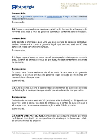 Direito do Consumidor para Caixa Econômica Federal
Professora: Aline Santiago
Aula - 03
Profs. Aline Santiago e Jacson Panichi www.estrategiaconcursos.com.br Página 26 de 45
Comentário:
Art. 50. A garantia contratual é complementar à legal e será conferida
mediante termo escrito.
Item errado.
20. Joana poderá reclamar eventuais defeitos de fabricação até o prazo de
noventa dias após o final da garantia contratual conferida pelo fornecedor.
Comentário:
Está correta a afirmação, pois uma vez que o prazo de garantia contratual
acabou começará a correr a garantia legal, que no caso será de 90 dias
tendo em vista ser um bem durável.
Item correto.
21. O prazo para Joana reclamar dos vícios do produto é de apenas noventa
dias, a partir da entrega efetiva do produto, independentemente de prazo
de garantia.
Comentário:
O prazo para Joana reclamar de vício seria de um ano - da garantia
contratual e de mais 90 dias da garantia legal, contado do momento em
que o vício oculto apareceu.
Item errado.
22. A lei garante a Joana a possibilidade de reclamar de eventuais defeitos
de fabricação a qualquer tempo, desde que devidamente comprovados.
Comentário:
O direito de reclamar será de 30 (produtos não duráveis) ou 90 (produtos
duráveis) dias a contar da data de entrega ou a contar da data em que o
vício apareceu, levando em consideração a vida útil do produto.
Item errado.
23. CESPE 2011/TJ-ES/Juiz. Consumidor que adquira produto por meio
da Internet tem direito ao arrependimento, ainda que tenha acesso prévio
ao detalhamento do produto.
53040236253
53040236253 - antonio diego nascimento souza
 