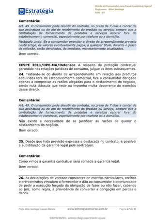 Direito do Consumidor para Caixa Econômica Federal
Professora: Aline Santiago
Aula - 03
Profs. Aline Santiago e Jacson Panichi www.estrategiaconcursos.com.br Página 27 de 45
Comentário:
Art. 49. O consumidor pode desistir do contrato, no prazo de 7 dias a contar de
sua assinatura ou do ato de recebimento do produto ou serviço, sempre que a
contratação de fornecimento de produtos e serviços ocorrer fora do
estabelecimento comercial, especialmente por telefone ou a domicílio.
Parágrafo único. Se o consumidor exercitar o direito de arrependimento previsto
neste artigo, os valores eventualmente pagos, a qualquer título, durante o prazo
de reflexão, serão devolvidos, de imediato, monetariamente atualizados.
Item correto.
CESPE 2011/DPE-MA/Defensor. A respeito da proteção contratual
garantida nas relações jurídicas de consumo, julgue os itens subsequentes.
24. Tratando-se do direito de arrependimento em relação aos produtos
adquiridos fora do estabelecimento comercial, fica o consumidor obrigado
apenas a comprovar as razões alegadas para o desfazimento do negócio,
sendo nula cláusula que vede ou imponha multa decorrente do exercício
desse direito.
Comentário:
Art. 49. O consumidor pode desistir do contrato, no prazo de 7 dias a contar de
sua assinatura ou do ato de recebimento do produto ou serviço, sempre que a
contratação de fornecimento de produtos e serviços ocorrer fora do
estabelecimento comercial, especialmente por telefone ou a domicílio.
Não existe a necessidade de se justificar as razões de querer o
desfazimento do negócio.
Item errado.
25. Desde que haja previsão expressa e destacada no contrato, é possível
a substituição da garantia legal pela contratual.
Comentário:
Como vimos a garantia contratual será somada a garantia legal.
Item errado.
26. As declarações de vontade constantes de escritos particulares, recibos
e pré-contratos vinculam o fornecedor e dão ao consumidor a oportunidade
de pedir a execução forçada da obrigação de fazer ou não fazer, cabendo
ao juiz, como regra, a providência de converter a obrigação em perdas e
danos.
53040236253
53040236253 - antonio diego nascimento souza
 