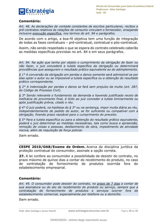 Direito do Consumidor para Caixa Econômica Federal
Professora: Aline Santiago
Aula - 03
Profs. Aline Santiago e Jacson Panichi www.estrategiaconcursos.com.br Página 28 de 45
Comentário:
Art. 48. As declarações de vontade constantes de escritos particulares, recibos e
pré-contratos relativos às relações de consumo vinculam o fornecedor, ensejando
inclusive execução específica, nos termos do art. 84 e parágrafos.
De acordo com o artigo, a boa-fé objetiva tem uma função de integração
de todas as fases contratuais pré-contratual, contratual e pós-contratual.
Assim, não sendo respeitado o que se espera do contrato celebrado caberão
as medidas específicas previstas no art. 84 e em seus parágrafos.
Art. 84. Na ação que tenha por objeto o cumprimento da obrigação de fazer ou
não fazer, o juiz concederá a tutela específica da obrigação ou determinará
providências que assegurem o resultado prático equivalente ao do adimplemento.
§ 1° A conversão da obrigação em perdas e danos somente será admissível se por
elas optar o autor ou se impossível a tutela específica ou a obtenção do resultado
prático correspondente.
§ 2° A indenização por perdas e danos se fará sem prejuízo da multa (art. 287,
do Código de Processo Civil).
§ 3° Sendo relevante o fundamento da demanda e havendo justificado receio de
ineficácia do provimento final, é lícito ao juiz conceder a tutela liminarmente ou
após justificação prévia, citado o réu.
§ 4° O juiz poderá, na hipótese do § 3° ou na sentença, impor multa diária ao réu,
independentemente de pedido do autor, se for suficiente ou compatível com a
obrigação, fixando prazo razoável para o cumprimento do preceito.
§ 5° Para a tutela específica ou para a obtenção do resultado prático equivalente,
poderá o juiz determinar as medidas necessárias, tais como busca e apreensão,
remoção de coisas e pessoas, desfazimento de obra, impedimento de atividade
nociva, além de requisição de força policial.
Item errado.
CESPE 2010/OAB/Exame de Ordem. Acerca da disciplina jurídica da
proteção contratual do consumidor, assinale a opção correta.
27. A lei confere ao consumidor a possibilidade de desistir do contrato, no
prazo máximo de quinze dias a contar do recebimento do produto, no caso
de contratação de fornecimento de produtos ocorrida fora do
estabelecimento empresarial.
Comentário:
Art. 49. O consumidor pode desistir do contrato, no prazo de 7 dias a contar de
sua assinatura ou do ato de recebimento do produto ou serviço, sempre que a
contratação de fornecimento de produtos e serviços ocorrer fora do
estabelecimento comercial, especialmente por telefone ou a domicílio.
Item errado.
53040236253
53040236253 - antonio diego nascimento souza
 