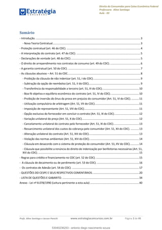 Direito do Consumidor para Caixa Econômica Federal
Professora: Aline Santiago
Aula - 03
Profs. Aline Santiago e Jacson Panichi www.estrategiaconcursos.com.br Página 2 de 45
Sumário
- Introdução. ...........................................................................................................................................3
- Nova Teoria Contratual.....................................................................................................................3
- Proteção contratual (art. 46 do CDC). ..................................................................................................4
- A interpretação do contrato (art. 47 do CDC). .....................................................................................5
- Declarações de vontade (art. 48 do CDC).............................................................................................5
- O direito de arrependimento nos contratos de consumo (art. 49 do CDC). ........................................6
- A garantia contratual (art. 50 do CDC). ................................................................................................7
- As cláusulas abusivas Art. 51 do CDC.................................................................................................8
- Proibição da cláusula de não indenizar (art. 51, I do CDC)...............................................................9
- Subtração da opção de reembolso (art. 51, II do CDC).....................................................................9
- Transferência da responsabilidade a terceiro (art. 51, III do CDC).................................................10
- Boa-fé objetiva e equilíbrio econômico do contrato (art. 51, IV do CDC)......................................10
- Proibição de inversão do ônus da prova em prejuízo do consumidor (Art. 51, VI do CDC). ..........11
- Utilização compulsória de arbitragem (Art. 51, VII do CDC)...........................................................11
- Imposição de representante (Art. 51, VIII do CDC).........................................................................11
- Opção exclusiva do fornecedor em concluir o contrato (Art. 51, IX do CDC).................................12
- Variação unilateral do preço (Art. 51, X do CDC)............................................................................12
- Cancelamento unilateral do contrato pelo fornecedor (Art. 51, XI do CDC)..................................13
- Ressarcimento unilateral dos custos da cobrança pelo consumidor (Art. 51, XII do CDC). ...........13
- Alteração unilateral do contrato (Art. 51, XIII do CDC)...................................................................13
- Violação das normas ambientais (Art. 51, XIV do CDC)..................................................................14
- Cláusula em desacordo com o sistema de proteção do consumidor (Art. 51, XV do CDC)............14
- Cláusula que possibilite a renúncia do direito de indenização por benfeitorias necessárias (Art. 51,
XVI do CDC). ......................................................................................................................................15
- Regras para crédito e financiamento no CDC (art. 52 do CDC). .........................................................15
- A cláusula de decaimento ou de perdimento (art. 53 do CDC). ........................................................16
- Os contratos de Adesão (art. 54 do CDC). .........................................................................................17
- QUESTÕES DO CESPE E SEUS RESPECTIVOS COMENTÁRIOS. .............................................................20
- LISTA DE QUESTÕES E GABARITO. ......................................................................................................34
Anexo - Lei nº 8.078/1990 (Leitura pertinente a esta aula) .................................................................40
53040236253
53040236253 - antonio diego nascimento souza
 