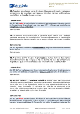 Direito do Consumidor para Caixa Econômica Federal
Professora: Aline Santiago
Aula - 03
Profs. Aline Santiago e Jacson Panichi www.estrategiaconcursos.com.br Página 29 de 45
28. Reputam-se nulas de pleno direito as cláusulas contratuais relativas ao
fornecimento de produtos e serviços que infrinjam normas ambientais ou
possibilitem a violação dessas normas.
Comentário:
Art. 51. São nulas de pleno direito, entre outras, as cláusulas contratuais relativas
ao fornecimento de produtos e serviços que: XIV - infrinjam ou possibilitem a
violação de normas ambientais;
Item correto.
29. A garantia contratual exclui a garantia legal, desde que conferida
mediante termo escrito que discipline, de maneira adequada, a constituição
daquela garantia, bem como a forma, o prazo e o lugar para o seu exercício.
Comentário:
Art. 50. A garantia contratual é complementar à legal e será conferida mediante
termo escrito.
Item errado.
30. A lei limita a 10% do valor da prestação as multas de mora decorrentes
do inadimplemento de obrigações no seu termo, no caso de fornecimento
de produtos que envolva concessão de financiamento ao consumidor.
Comentário:
Art. 52. § 1° As multas de mora decorrentes do inadimplemento de obrigações no
seu termo não poderão ser superiores a dois por cento do valor da prestação.
Item errado.
31. CESPE 2008/STJ/Analista Judiciário. O CDC veda expressamente
cláusulas que impossibilitem, exonerem ou atenuem a responsabilidade do
fornecedor por vícios de qualquer natureza dos produtos ou serviços. No
entanto, essa disposição é mitigada na relação de consumo entre
fornecedor e consumidor pessoa jurídica, haja vista que, em determinadas
situações, a indenização poderá ser limitada.
Comentário:
Art. 51. São nulas de pleno direito, entre outras, as cláusulas contratuais relativas
ao fornecimento de produtos e serviços que: I - impossibilitem, exonerem ou
atenuem a responsabilidade do fornecedor por vícios de qualquer natureza dos
53040236253
53040236253 - antonio diego nascimento souza
 