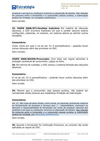 Direito do Consumidor para Caixa Econômica Federal
Professora: Aline Santiago
Aula - 03
Profs. Aline Santiago e Jacson Panichi www.estrategiaconcursos.com.br Página 30 de 45
produtos e serviços ou impliquem renúncia ou disposição de direitos. Nas relações
de consumo entre o fornecedor e o consumidor pessoa jurídica, a indenização
poderá ser limitada, em situações justificáveis;
Item correto.
32. CESPE 2008/STJ/Analista Judiciário Em matéria de cláusulas
abusivas, o CDC enumera hipóteses em que o caráter abusivo estaria
configurado, adotando, no entanto, um sistema aberto ao admitir outras
situações.
Comentário:
Como vimos em aula o rol do art. 51 é exemplificativo - poderão haver
outras cláusulas além das previstas no CDC.
Item correto.
CESPE 2009/BACEN/Procurador. Com base nas regras atinentes à
proteção contratual do consumidor, julgue os itens.
33. Em termos de nulidade, o CDC utilizou o sistema fechado das cláusulas
abusivas.
Comentário:
O rol do art. 51 é exemplificativo - poderão haver outras cláusulas além
das previstas no CDC.
Item errado.
34. Mesmo que o consumidor seja pessoa jurídica, não poderá ser
considerada válida cláusula que estabeleça limitação da indenização.
Comentário:
Art. 51. São nulas de pleno direito, entre outras, as cláusulas contratuais relativas
ao fornecimento de produtos e serviços que: I - impossibilitem, exonerem ou
atenuem a responsabilidade do fornecedor por vícios de qualquer natureza dos
produtos e serviços ou impliquem renúncia ou disposição de direitos. Nas relações
de consumo entre o fornecedor e o consumidor pessoa jurídica, a indenização
poderá ser limitada, em situações justificáveis;
Item errado.
35. Quando o fornecedor for instituição financeira, ao contrato não serão
aplicadas as regras do CDC.
53040236253
53040236253 - antonio diego nascimento souza
 
