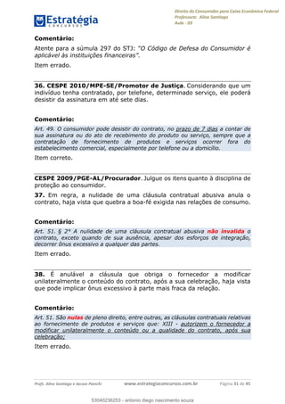 Direito do Consumidor para Caixa Econômica Federal
Professora: Aline Santiago
Aula - 03
Profs. Aline Santiago e Jacson Panichi www.estrategiaconcursos.com.br Página 31 de 45
Comentário:
Atente para a súmula 297 do STJ:
Item errado.
36. CESPE 2010/MPE-SE/Promotor de Justiça. Considerando que um
indivíduo tenha contratado, por telefone, determinado serviço, ele poderá
desistir da assinatura em até sete dias.
Comentário:
Art. 49. O consumidor pode desistir do contrato, no prazo de 7 dias a contar de
sua assinatura ou do ato de recebimento do produto ou serviço, sempre que a
contratação de fornecimento de produtos e serviços ocorrer fora do
estabelecimento comercial, especialmente por telefone ou a domicílio.
Item correto.
CESPE 2009/PGE-AL/Procurador. Julgue os itens quanto à disciplina de
proteção ao consumidor.
37. Em regra, a nulidade de uma cláusula contratual abusiva anula o
contrato, haja vista que quebra a boa-fé exigida nas relações de consumo.
Comentário:
Art. 51. § 2° A nulidade de uma cláusula contratual abusiva não invalida o
contrato, exceto quando de sua ausência, apesar dos esforços de integração,
decorrer ônus excessivo a qualquer das partes.
Item errado.
38. É anulável a cláusula que obriga o fornecedor a modificar
unilateralmente o conteúdo do contrato, após a sua celebração, haja vista
que pode implicar ônus excessivo à parte mais fraca da relação.
Comentário:
Art. 51. São nulas de pleno direito, entre outras, as cláusulas contratuais relativas
ao fornecimento de produtos e serviços que: XIII - autorizem o fornecedor a
modificar unilateralmente o conteúdo ou a qualidade do contrato, após sua
celebração;
Item errado.
53040236253
53040236253 - antonio diego nascimento souza
 