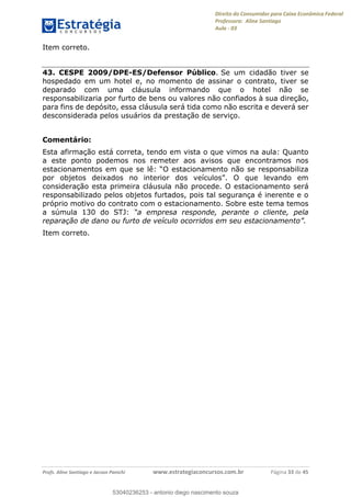Direito do Consumidor para Caixa Econômica Federal
Professora: Aline Santiago
Aula - 03
Profs. Aline Santiago e Jacson Panichi www.estrategiaconcursos.com.br Página 33 de 45
Item correto.
43. CESPE 2009/DPE-ES/Defensor Público. Se um cidadão tiver se
hospedado em um hotel e, no momento de assinar o contrato, tiver se
deparado com uma cláusula informando que o hotel não se
responsabilizaria por furto de bens ou valores não confiados à sua direção,
para fins de depósito, essa cláusula será tida como não escrita e deverá ser
desconsiderada pelos usuários da prestação de serviço.
Comentário:
Esta afirmação está correta, tendo em vista o que vimos na aula: Quanto
a este ponto podemos nos remeter aos avisos que encontramos nos
consideração esta primeira cláusula não procede. O estacionamento será
responsabilizado pelos objetos furtados, pois tal segurança é inerente e o
próprio motivo do contrato com o estacionamento. Sobre este tema temos
a súmula 130 do STJ:
reparação de dano ou furto de
Item correto.
53040236253
53040236253 - antonio diego nascimento souza
 