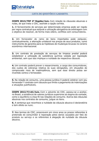 Direito do Consumidor para Caixa Econômica Federal
Professora: Aline Santiago
Aula - 03
Profs. Aline Santiago e Jacson Panichi www.estrategiaconcursos.com.br Página 34 de 45
- LISTA DE QUESTÕES E GABARITO.
CESPE 2013/TRF 2ª Região/Juiz. Com relação às cláusulas abusivas e
nulas, de que trata o CDC, assinale a opção correta.
1. O fornecimento de serviços por determinada empresa pode ser regido
por regra contratual que estipule a utilização obrigatória da arbitragem com
o objetivo de resolver, de forma mais célere, conflitos com consumidores.
2. Um fornecedor do ramo de bens importados pode estipular,
contratualmente, a alteração unilateral nos preços de seus produtos, como
instrumento de garantia para as hipóteses de mudanças bruscas no cenário
econômico internacional.
3. Um contrato de prestação de serviços de limpeza predial poderá
estabelecer a utilização de substância química vedada por legislação
ambiental, sem que isso implique a nulidade da respectiva cláusula.
4. Um contrato poderá prever o ressarcimento, a cargo dos consumidores,
dos custos de cobrança relativa às suas obrigações, em situações de
comprovado risco de inadimplência, sem que esse direito possa ser
invertido contra o fornecedor.
5. Na relação de consumo, uma pessoa jurídica X poderá celebrar com seu
fornecedor Y contrato com cláusula que limite o pagamento de indenizações
a situações justificáveis.
CESPE 2012/TJ-AC/Juiz. Com o advento do CDC, passou-se a aceitar,
no Brasil, a existência de valores jurídicos superiores ao dogma da vontade,
como o equilíbrio e a boa-fé nas relações de consumo. Acerca das cláusulas
abusivas nos contratos de consumo, julgue os itens.
6. A sentença que reconhece a nulidade da cláusula abusiva é declaratória
e tem efeito ex nunc.
7. Nos termos do CDC, prescrevem em cinco anos os prazos referentes à
pretensão do consumidor à reparação pelos danos causados por fato do
produto ou serviço e os referentes à alegação de nulidade da cláusula
abusiva.
53040236253
53040236253 - antonio diego nascimento souza
 