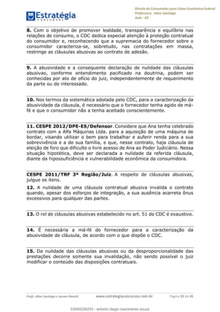 Direito do Consumidor para Caixa Econômica Federal
Professora: Aline Santiago
Aula - 03
Profs. Aline Santiago e Jacson Panichi www.estrategiaconcursos.com.br Página 35 de 45
8. Com o objetivo de promover lealdade, transparência e equilíbrio nas
relações de consumo, o CDC dedica especial atenção à proteção contratual
do consumidor e, reconhecendo que a supremacia do fornecedor sobre o
consumidor caracteriza-se, sobretudo, nas contratações em massa,
restringe as cláusulas abusivas ao contrato de adesão.
9. A abusividade e a consequente declaração de nulidade das cláusulas
abusivas, conforme entendimento pacificado na doutrina, podem ser
conhecidas por ato de ofício do juiz, independentemente de requerimento
da parte ou do interessado.
10. Nos termos da sistemática adotada pelo CDC, para a caracterização da
abusividade da cláusula, é necessário que o fornecedor tenha agido de má-
fé e que o consumidor não a tenha aceitado conscientemente.
11. CESPE 2012/DPE-ES/Defensor. Considere que Ana tenha celebrado
contrato com a Alfa Máquinas Ltda. para a aquisição de uma máquina de
bordar, visando utilizar o bem para trabalhar e auferir renda para a sua
sobrevivência e a de sua família, e que, nesse contrato, haja cláusula de
eleição de foro que dificulte o livre acesso de Ana ao Poder Judiciário. Nessa
situação hipotética, deve ser declarada a nulidade da referida cláusula,
diante da hipossuficiência e vulnerabilidade econômica da consumidora.
CESPE 2011/TRF 3ª Região/Juiz. A respeito de cláusulas abusivas,
julgue os itens.
12. A nulidade de uma cláusula contratual abusiva invalida o contrato
quando, apesar dos esforços de integração, a sua ausência acarreta ônus
excessivos para qualquer das partes.
13. O rol de cláusulas abusivas estabelecido no art. 51 do CDC é exaustivo.
14. É necessária a má-fé do fornecedor para a caracterização da
abusividade de cláusula, de acordo com o que dispõe o CDC.
15. Da nulidade das cláusulas abusivas ou da desproporcionalidade das
prestações decorre somente sua invalidação, não sendo possível o juiz
modificar o conteúdo das disposições contratuais.
53040236253
53040236253 - antonio diego nascimento souza
 
