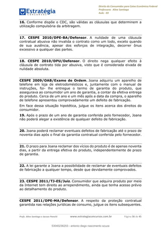 Direito do Consumidor para Caixa Econômica Federal
Professora: Aline Santiago
Aula - 03
Profs. Aline Santiago e Jacson Panichi www.estrategiaconcursos.com.br Página 36 de 45
16. Conforme dispõe o CDC, são válidas as cláusulas que determinem a
utilização compulsória da arbitragem.
17. CESPE 2010/DPE-BA/Defensor. A nulidade de uma cláusula
contratual abusiva não invalida o contrato como um todo, exceto quando
de sua ausência, apesar dos esforços de integração, decorrer ônus
excessivo a qualquer das partes.
18. CESPE 2010/DPU/Defensor. O direito nega qualquer efeito à
cláusula de contrato tida por abusiva, visto que é considerada eivada de
nulidade absoluta.
CESPE 2009/OAB/Exame de Ordem. Joana adquiriu um aparelho de
telefone em loja de eletrodomésticos e, juntamente com o manual de
instruções, foi- lhe entregue o termo de garantia do produto, que
assegurava ao consumidor um ano de garantia, a contar da efetiva entrega
do produto. Cerca de um ano e um mês após a data da compra, o aparelho
de telefone apresentou comprovadamente um defeito de fabricação.
Em face dessa situação hipotética, julgue os itens acerca dos direitos do
consumidor.
19. Após o prazo de um ano de garantia conferida pelo fornecedor, Joana
não poderá alegar a existência de qualquer defeito de fabricação.
20. Joana poderá reclamar eventuais defeitos de fabricação até o prazo de
noventa dias após o final da garantia contratual conferida pelo fornecedor.
21. O prazo para Joana reclamar dos vícios do produto é de apenas noventa
dias, a partir da entrega efetiva do produto, independentemente de prazo
de garantia.
22. A lei garante a Joana a possibilidade de reclamar de eventuais defeitos
de fabricação a qualquer tempo, desde que devidamente comprovados.
23. CESPE 2011/TJ-ES/Juiz. Consumidor que adquira produto por meio
da Internet tem direito ao arrependimento, ainda que tenha acesso prévio
ao detalhamento do produto.
CESPE 2011/DPE-MA/Defensor. A respeito da proteção contratual
garantida nas relações jurídicas de consumo, julgue os itens subsequentes.
53040236253
53040236253 - antonio diego nascimento souza
 