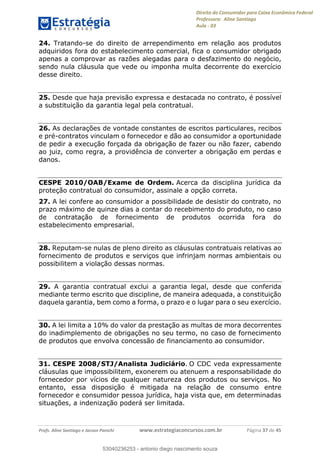 Direito do Consumidor para Caixa Econômica Federal
Professora: Aline Santiago
Aula - 03
Profs. Aline Santiago e Jacson Panichi www.estrategiaconcursos.com.br Página 37 de 45
24. Tratando-se do direito de arrependimento em relação aos produtos
adquiridos fora do estabelecimento comercial, fica o consumidor obrigado
apenas a comprovar as razões alegadas para o desfazimento do negócio,
sendo nula cláusula que vede ou imponha multa decorrente do exercício
desse direito.
25. Desde que haja previsão expressa e destacada no contrato, é possível
a substituição da garantia legal pela contratual.
26. As declarações de vontade constantes de escritos particulares, recibos
e pré-contratos vinculam o fornecedor e dão ao consumidor a oportunidade
de pedir a execução forçada da obrigação de fazer ou não fazer, cabendo
ao juiz, como regra, a providência de converter a obrigação em perdas e
danos.
CESPE 2010/OAB/Exame de Ordem. Acerca da disciplina jurídica da
proteção contratual do consumidor, assinale a opção correta.
27. A lei confere ao consumidor a possibilidade de desistir do contrato, no
prazo máximo de quinze dias a contar do recebimento do produto, no caso
de contratação de fornecimento de produtos ocorrida fora do
estabelecimento empresarial.
28. Reputam-se nulas de pleno direito as cláusulas contratuais relativas ao
fornecimento de produtos e serviços que infrinjam normas ambientais ou
possibilitem a violação dessas normas.
29. A garantia contratual exclui a garantia legal, desde que conferida
mediante termo escrito que discipline, de maneira adequada, a constituição
daquela garantia, bem como a forma, o prazo e o lugar para o seu exercício.
30. A lei limita a 10% do valor da prestação as multas de mora decorrentes
do inadimplemento de obrigações no seu termo, no caso de fornecimento
de produtos que envolva concessão de financiamento ao consumidor.
31. CESPE 2008/STJ/Analista Judiciário. O CDC veda expressamente
cláusulas que impossibilitem, exonerem ou atenuem a responsabilidade do
fornecedor por vícios de qualquer natureza dos produtos ou serviços. No
entanto, essa disposição é mitigada na relação de consumo entre
fornecedor e consumidor pessoa jurídica, haja vista que, em determinadas
situações, a indenização poderá ser limitada.
53040236253
53040236253 - antonio diego nascimento souza
 