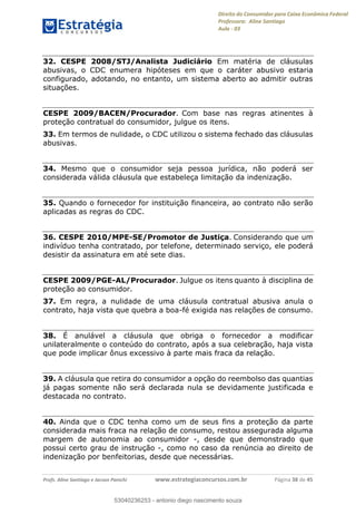 Direito do Consumidor para Caixa Econômica Federal
Professora: Aline Santiago
Aula - 03
Profs. Aline Santiago e Jacson Panichi www.estrategiaconcursos.com.br Página 38 de 45
32. CESPE 2008/STJ/Analista Judiciário Em matéria de cláusulas
abusivas, o CDC enumera hipóteses em que o caráter abusivo estaria
configurado, adotando, no entanto, um sistema aberto ao admitir outras
situações.
CESPE 2009/BACEN/Procurador. Com base nas regras atinentes à
proteção contratual do consumidor, julgue os itens.
33. Em termos de nulidade, o CDC utilizou o sistema fechado das cláusulas
abusivas.
34. Mesmo que o consumidor seja pessoa jurídica, não poderá ser
considerada válida cláusula que estabeleça limitação da indenização.
35. Quando o fornecedor for instituição financeira, ao contrato não serão
aplicadas as regras do CDC.
36. CESPE 2010/MPE-SE/Promotor de Justiça. Considerando que um
indivíduo tenha contratado, por telefone, determinado serviço, ele poderá
desistir da assinatura em até sete dias.
CESPE 2009/PGE-AL/Procurador. Julgue os itens quanto à disciplina de
proteção ao consumidor.
37. Em regra, a nulidade de uma cláusula contratual abusiva anula o
contrato, haja vista que quebra a boa-fé exigida nas relações de consumo.
38. É anulável a cláusula que obriga o fornecedor a modificar
unilateralmente o conteúdo do contrato, após a sua celebração, haja vista
que pode implicar ônus excessivo à parte mais fraca da relação.
39. A cláusula que retira do consumidor a opção do reembolso das quantias
já pagas somente não será declarada nula se devidamente justificada e
destacada no contrato.
40. Ainda que o CDC tenha como um de seus fins a proteção da parte
considerada mais fraca na relação de consumo, restou assegurada alguma
margem de autonomia ao consumidor -, desde que demonstrado que
possui certo grau de instrução -, como no caso da renúncia ao direito de
indenização por benfeitorias, desde que necessárias.
53040236253
53040236253 - antonio diego nascimento souza
 