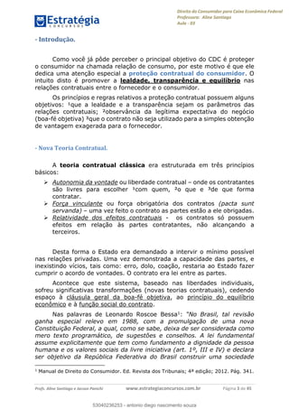 Direito do Consumidor para Caixa Econômica Federal
Professora: Aline Santiago
Aula - 03
Profs. Aline Santiago e Jacson Panichi www.estrategiaconcursos.com.br Página 3 de 45
- Introdução.
Como você já pôde perceber o principal objetivo do CDC é proteger
o consumidor na chamada relação de consumo, por este motivo é que ele
dedica uma atenção especial a proteção contratual do consumidor. O
intuito disto é promover a lealdade, transparência e equilíbrio nas
relações contratuais entre o fornecedor e o consumidor.
Os princípios e regras relativos a proteção contratual possuem alguns
objetivos: ¹que a lealdade e a transparência sejam os parâmetros das
relações contratuais; ²observância da legítima expectativa do negócio
(boa-fé objetiva) ³que o contrato não seja utilizado para a simples obtenção
de vantagem exagerada para o fornecedor.
- Nova Teoria Contratual.
A teoria contratual clássica era estruturada em três princípios
básicos:
Autonomia da vontade ou liberdade contratual onde os contratantes
são livres para escolher ¹com quem, ²o que e ³de que forma
contratar.
Força vinculante ou força obrigatória dos contratos (pacta sunt
servanda) uma vez feito o contrato as partes estão a ele obrigadas.
Relatividade dos efeitos contratuais - os contratos só possuem
efeitos em relação às partes contratantes, não alcançando a
terceiros.
Desta forma o Estado era demandado a intervir o mínimo possível
nas relações privadas. Uma vez demonstrada a capacidade das partes, e
inexistindo vícios, tais como: erro, dolo, coação, restaria ao Estado fazer
cumprir o acordo de vontades. O contrato era lei entre as partes.
Acontece que este sistema, baseado nas liberdades individuais,
sofreu significativas transformações (novas teorias contratuais), cedendo
espaço à cláusula geral da boa-fé objetiva, ao princípio do equilíbrio
econômico e à função social do contrato.
Nas palavras de Leonardo Roscoe Bessa1:
ganha especial relevo em 1988, com a promulgação de uma nova
Constituição Federal, a qual, como se sabe, deixa de ser considerada como
mero texto programático, de sugestões e conselhos. A lei fundamental
assume explicitamente que tem como fundamento a dignidade da pessoa
humana e os valores sociais da livre iniciativa (art. 1º, III e IV) e declara
ser objetivo da República Federativa do Brasil construir uma sociedade
1
Manual de Direito do Consumidor. Ed. Revista dos Tribunais; 4ª edição; 2012. Pág. 341.
53040236253
53040236253 - antonio diego nascimento souza
 