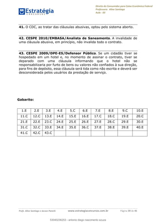 Direito do Consumidor para Caixa Econômica Federal
Professora: Aline Santiago
Aula - 03
Profs. Aline Santiago e Jacson Panichi www.estrategiaconcursos.com.br Página 39 de 45
41. O CDC, ao tratar das cláusulas abusivas, optou pelo sistema aberto.
42. CESPE 2010/EMBASA/Analista de Saneamento. A invalidade de
uma cláusula abusiva, em princípio, não invalida todo o contrato.
43. CESPE 2009/DPE-ES/Defensor Público. Se um cidadão tiver se
hospedado em um hotel e, no momento de assinar o contrato, tiver se
deparado com uma cláusula informando que o hotel não se
responsabilizaria por furto de bens ou valores não confiados à sua direção,
para fins de depósito, essa cláusula será tida como não escrita e deverá ser
desconsiderada pelos usuários da prestação de serviço.
Gabarito:
1.E 2.E 3.E 4.E 5.C 6.E 7.E 8.E 9.C 10.E
11.C 12.C 13.E 14.E 15.E 16.E 17.C 18.C 19.E 20.C
21.E 22.E 23.C 24.E 25.E 26.E 27.E 28.C 29.E 30.E
31.C 32.C 33.E 34.E 35.E 36.C 37.E 38.E 39.E 40.E
41.C 42.C 43.C
53040236253
53040236253 - antonio diego nascimento souza
 
