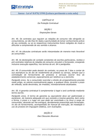 Direito do Consumidor para Caixa Econômica Federal
Professora: Aline Santiago
Aula - 03
Profs. Aline Santiago e Jacson Panichi www.estrategiaconcursos.com.br Página 40 de 45
Anexo - Lei nº 8.078/1990 (Leitura pertinente a esta aula)
CAPÍTULO VI
Da Proteção Contratual
SEÇÃO I
Disposições Gerais
Art. 46. Os contratos que regulam as relações de consumo não obrigarão os
consumidores, se não lhes for dada a oportunidade de tomar conhecimento prévio
de seu conteúdo, ou se os respectivos instrumentos forem redigidos de modo a
dificultar a compreensão de seu sentido e alcance.
Art. 47. As cláusulas contratuais serão interpretadas de maneira mais favorável
ao consumidor.
Art. 48. As declarações de vontade constantes de escritos particulares, recibos e
pré-contratos relativos às relações de consumo vinculam o fornecedor, ensejando
inclusive execução específica, nos termos do art. 84 e parágrafos.
Art. 49. O consumidor pode desistir do contrato, no prazo de 7 dias a contar de
sua assinatura ou do ato de recebimento do produto ou serviço, sempre que a
contratação de fornecimento de produtos e serviços ocorrer fora do
estabelecimento comercial, especialmente por telefone ou a domicílio.
Parágrafo único. Se o consumidor exercitar o direito de arrependimento previsto
neste artigo, os valores eventualmente pagos, a qualquer título, durante o prazo
de reflexão, serão devolvidos, de imediato, monetariamente atualizados.
Art. 50. A garantia contratual é complementar à legal e será conferida mediante
termo escrito.
Parágrafo único. O termo de garantia ou equivalente deve ser padronizado e
esclarecer, de maneira adequada em que consiste a mesma garantia, bem como
a forma, o prazo e o lugar em que pode ser exercitada e os ônus a cargo do
consumidor, devendo ser-lhe entregue, devidamente preenchido pelo fornecedor,
no ato do fornecimento, acompanhado de manual de instrução, de instalação e
uso do produto em linguagem didática, com ilustrações.
SEÇÃO II
Das Cláusulas Abusivas
53040236253
53040236253 - antonio diego nascimento souza
 