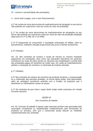 Direito do Consumidor para Caixa Econômica Federal
Professora: Aline Santiago
Aula - 03
Profs. Aline Santiago e Jacson Panichi www.estrategiaconcursos.com.br Página 43 de 45
IV - número e periodicidade das prestações;
V - soma total a pagar, com e sem financiamento.
§ 1° As multas de mora decorrentes do inadimplemento de obrigação no seu termo
não poderão ser superiores a dez por cento do valor da prestação.
§ 1° As multas de mora decorrentes do inadimplemento de obrigações no seu
termo não poderão ser superiores a dois por cento do valor da prestação.(Redação
dada pela Lei nº 9.298, de 1º.8.1996)
§ 2º É assegurado ao consumidor a liquidação antecipada do débito, total ou
parcialmente, mediante redução proporcional dos juros e demais acréscimos.
§ 3º (Vetado).
Art. 53. Nos contratos de compra e venda de móveis ou imóveis mediante
pagamento em prestações, bem como nas alienações fiduciárias em garantia,
consideram-se nulas de pleno direito as cláusulas que estabeleçam a perda total
das prestações pagas em benefício do credor que, em razão do inadimplemento,
pleitear a resolução do contrato e a retomada do produto alienado.
§ 1° (Vetado).
§ 2º Nos contratos do sistema de consórcio de produtos duráveis, a compensação
ou a restituição das parcelas quitadas, na forma deste artigo, terá descontada,
além da vantagem econômica auferida com a fruição, os prejuízos que o
desistente ou inadimplente causar ao grupo.
§ 3° Os contratos de que trata o caput deste artigo serão expressos em moeda
corrente nacional.
SEÇÃO III
Dos Contratos de Adesão
Art. 54. Contrato de adesão é aquele cujas cláusulas tenham sido aprovadas pela
autoridade competente ou estabelecidas unilateralmente pelo fornecedor de
produtos ou serviços, sem que o consumidor possa discutir ou modificar
substancialmente seu conteúdo.
53040236253
53040236253 - antonio diego nascimento souza
 