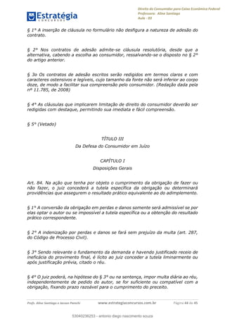 Direito do Consumidor para Caixa Econômica Federal
Professora: Aline Santiago
Aula - 03
Profs. Aline Santiago e Jacson Panichi www.estrategiaconcursos.com.br Página 44 de 45
§ 1° A inserção de cláusula no formulário não desfigura a natureza de adesão do
contrato.
§ 2° Nos contratos de adesão admite-se cláusula resolutória, desde que a
alternativa, cabendo a escolha ao consumidor, ressalvando-se o disposto no § 2°
do artigo anterior.
§ 3o Os contratos de adesão escritos serão redigidos em termos claros e com
caracteres ostensivos e legíveis, cujo tamanho da fonte não será inferior ao corpo
doze, de modo a facilitar sua compreensão pelo consumidor. (Redação dada pela
nº 11.785, de 2008)
§ 4° As cláusulas que implicarem limitação de direito do consumidor deverão ser
redigidas com destaque, permitindo sua imediata e fácil compreensão.
§ 5° (Vetado)
TÍTULO III
Da Defesa do Consumidor em Juízo
CAPÍTULO I
Disposições Gerais
Art. 84. Na ação que tenha por objeto o cumprimento da obrigação de fazer ou
não fazer, o juiz concederá a tutela específica da obrigação ou determinará
providências que assegurem o resultado prático equivalente ao do adimplemento.
§ 1° A conversão da obrigação em perdas e danos somente será admissível se por
elas optar o autor ou se impossível a tutela específica ou a obtenção do resultado
prático correspondente.
§ 2° A indenização por perdas e danos se fará sem prejuízo da multa (art. 287,
do Código de Processo Civil).
§ 3° Sendo relevante o fundamento da demanda e havendo justificado receio de
ineficácia do provimento final, é lícito ao juiz conceder a tutela liminarmente ou
após justificação prévia, citado o réu.
§ 4° O juiz poderá, na hipótese do § 3° ou na sentença, impor multa diária ao réu,
independentemente de pedido do autor, se for suficiente ou compatível com a
obrigação, fixando prazo razoável para o cumprimento do preceito.
53040236253
53040236253 - antonio diego nascimento souza
 