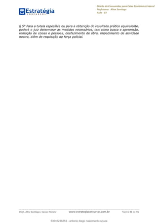 Direito do Consumidor para Caixa Econômica Federal
Professora: Aline Santiago
Aula - 03
Profs. Aline Santiago e Jacson Panichi www.estrategiaconcursos.com.br Página 45 de 45
§ 5° Para a tutela específica ou para a obtenção do resultado prático equivalente,
poderá o juiz determinar as medidas necessárias, tais como busca e apreensão,
remoção de coisas e pessoas, desfazimento de obra, impedimento de atividade
nociva, além de requisição de força policial.
53040236253
53040236253 - antonio diego nascimento souza
 