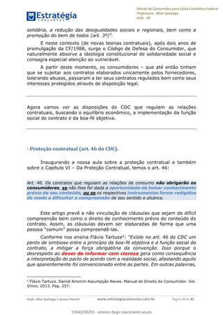 Direito do Consumidor para Caixa Econômica Federal
Professora: Aline Santiago
Aula - 03
Profs. Aline Santiago e Jacson Panichi www.estrategiaconcursos.com.br Página 4 de 45
solidária, a redução das desigualdades sociais e regionais, bem como a
E neste contexto (de novas teorias contratuais), após dois anos de
promulgação da CF/1988, surge o Código de Defesa do Consumidor, que
naturalmente absorve a ideologia constitucional de solidariedade social e
consagra especial atenção ao vulnerável.
A partir deste momento, os consumidores que até então tinham
que se sujeitar aos contratos elaborados unicamente pelos fornecedores,
tolerando abusos, passaram a ter seus contratos regulados bem como seus
interesses protegidos através de disposição legal.
Agora vamos ver as disposições do CDC que regulam as relações
contratuais, buscando o equilíbrio econômico, a implementação da função
social do contrato e da boa-fé objetiva.
- Proteção contratual (art. 46 do CDC).
Inaugurando a nossa aula sobre a proteção contratual e também
sobre o Capítulo VI Da Proteção Contratual, temos o art. 46:
Art. 46. Os contratos que regulam as relações de consumo não obrigarão os
consumidores, se não lhes for dada a oportunidade de tomar conhecimento
prévio de seu conteúdo, ou se os respectivos instrumentos forem redigidos
de modo a dificultar a compreensão de seu sentido e alcance.
Este artigo prevê a não vinculação de cláusulas que sejam de difícil
compreensão bem como o direito de conhecimento prévio do conteúdo do
contrato. Assim, as cláusulas devem ser elaboradas de forma que uma
pessoa comum -las.
Conforme nos ensina Flávio Tartuce2:
ponto de simbiose entre o princípio da boa-fé objetiva e a função social do
contrato, a mitigar a força obrigatória da convenção. Isso porque o
desrespeito ao dever de informar com clareza gera como consequência
a interpretação do pacto de acordo com a realidade social, afastando aquilo
que aparentemente foi convencionado entre as partes. Em outras palavras,
2
Flávio Tartuce. Daniel Amorim Assumpção Neves. Manual de Direito do Consumidor. Vol.
Único, 2013. Pag. 257.
53040236253
53040236253 - antonio diego nascimento souza
 