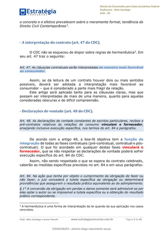 Direito do Consumidor para Caixa Econômica Federal
Professora: Aline Santiago
Aula - 03
Profs. Aline Santiago e Jacson Panichi www.estrategiaconcursos.com.br Página 5 de 45
o concreto e o efetivo prevalecem sobre o meramente formal, tendência do
- A interpretação do contrato (art. 47 do CDC).
O CDC não se esqueceu de dispor sobre regras de hermenêutica3. Em
seu art. 47 traz o seguinte:
Art. 47. As cláusulas contratuais serão interpretadas de maneira mais favorável
ao consumidor.
Assim, se da leitura de um contrato houver dois ou mais sentidos
possíveis, deverá ser adotada a interpretação mais favorável ao
consumidor que é considerado a parte mais frágil da relação.
Este artigo será aplicado tanto para as cláusulas claras, mas que
possam ser interpretadas de mais de uma maneira, quanto para aquelas
consideradas obscuras e de difícil compreensão.
- Declarações de vontade (art. 48 do CDC).
Art. 48. As declarações de vontade constantes de escritos particulares, recibos e
pré-contratos relativos às relações de consumo vinculam o fornecedor,
ensejando inclusive execução específica, nos termos do art. 84 e parágrafos.
De acordo com o artigo 48, a boa-fé objetiva tem a função de
integração de todas as fases contratuais (pré-contratual, contratual e pós-
contratual). O que foi acordado em qualquer destas fases vinculará o
fornecedor, que se não respeitar as declarações de vontade poderá sofrer
execução específica do art. 84 do CDC.
Assim, não sendo respeitado o que se espera do contrato celebrado,
caberão as medidas específicas previstas no art. 84 e em seus parágrafos:
Art. 84. Na ação que tenha por objeto o cumprimento da obrigação de fazer ou
não fazer, o juiz concederá a tutela específica da obrigação ou determinará
providências que assegurem o resultado prático equivalente ao do adimplemento.
§ 1° A conversão da obrigação em perdas e danos somente será admissível se por
elas optar o autor ou se impossível a tutela específica ou a obtenção do resultado
prático correspondente.
3
A hermenêutica é uma forma de interpretação da lei quando da sua aplicação nos casos
concretos.
53040236253
53040236253 - antonio diego nascimento souza
 