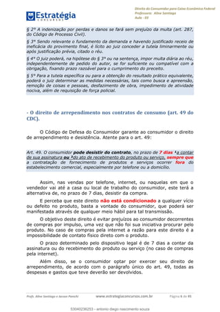 Direito do Consumidor para Caixa Econômica Federal
Professora: Aline Santiago
Aula - 03
Profs. Aline Santiago e Jacson Panichi www.estrategiaconcursos.com.br Página 6 de 45
§ 2° A indenização por perdas e danos se fará sem prejuízo da multa (art. 287,
do Código de Processo Civil).
§ 3° Sendo relevante o fundamento da demanda e havendo justificado receio de
ineficácia do provimento final, é lícito ao juiz conceder a tutela liminarmente ou
após justificação prévia, citado o réu.
§ 4° O juiz poderá, na hipótese do § 3° ou na sentença, impor multa diária ao réu,
independentemente de pedido do autor, se for suficiente ou compatível com a
obrigação, fixando prazo razoável para o cumprimento do preceito.
§ 5° Para a tutela específica ou para a obtenção do resultado prático equivalente,
poderá o juiz determinar as medidas necessárias, tais como busca e apreensão,
remoção de coisas e pessoas, desfazimento de obra, impedimento de atividade
nociva, além de requisição de força policial.
- O direito de arrependimento nos contratos de consumo (art. 49 do
CDC).
O Código de Defesa do Consumidor garante ao consumidor o direito
de arrependimento e desistência. Atente para o art. 49:
Art. 49. O consumidor pode desistir do contrato, no prazo de 7 dias ¹a contar
de sua assinatura ou ²do ato de recebimento do produto ou serviço, sempre que
a contratação de fornecimento de produtos e serviços ocorrer fora do
estabelecimento comercial, especialmente por telefone ou a domicílio.
Assim, nas vendas por telefone, internet, ou naquelas em que o
vendedor vai até a casa ou local de trabalho do consumidor, este terá a
alternativa de, no prazo de 7 dias, desistir da compra.
E perceba que este direito não está condicionado a qualquer vício
ou defeito no produto, basta a vontade do consumidor, que poderá ser
manifestada através de qualquer meio hábil para tal transmissão.
O objetivo deste direito é evitar prejuízos ao consumidor decorrentes
de compras por impulso, uma vez que não foi sua iniciativa procurar pelo
produto. No caso de compras pela internet a razão para este direito é a
impossibilidade de contato físico direto com o produto.
O prazo determinado pelo dispositivo legal é de 7 dias a contar da
assinatura ou do recebimento do produto ou serviço (no caso de compras
pela internet).
Além disso, se o consumidor optar por exercer seu direito de
arrependimento, de acordo com o parágrafo único do art. 49, todas as
despesas e gastos que teve deverão ser devolvidos.
53040236253
53040236253 - antonio diego nascimento souza
 
