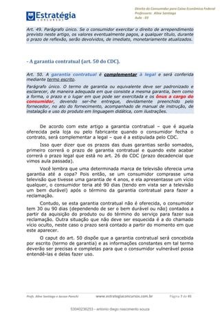 Direito do Consumidor para Caixa Econômica Federal
Professora: Aline Santiago
Aula - 03
Profs. Aline Santiago e Jacson Panichi www.estrategiaconcursos.com.br Página 7 de 45
Art. 49. Parágrafo único. Se o consumidor exercitar o direito de arrependimento
previsto neste artigo, os valores eventualmente pagos, a qualquer título, durante
o prazo de reflexão, serão devolvidos, de imediato, monetariamente atualizados.
- A garantia contratual (art. 50 do CDC).
Art. 50. A garantia contratual é complementar à legal e será conferida
mediante termo escrito.
Parágrafo único. O termo de garantia ou equivalente deve ser padronizado e
esclarecer, de maneira adequada em que consiste a mesma garantia, bem como
a forma, o prazo e o lugar em que pode ser exercitada e os ônus a cargo do
consumidor, devendo ser-lhe entregue, devidamente preenchido pelo
fornecedor, no ato do fornecimento, acompanhado de manual de instrução, de
instalação e uso do produto em linguagem didática, com ilustrações.
De acordo com este artigo a garantia contratual que é aquela
oferecida pela loja ou pelo fabricante quando o consumidor fecha o
contrato, será complementar a legal que é a estipulada pelo CDC.
Isso quer dizer que os prazos das duas garantias serão somados,
primeiro correrá o prazo de garantia contratual e quando este acabar
correrá o prazo legal que está no art. 26 do CDC (prazo decadencial que
vimos aula passada).
Você lembra que uma determinada marca de televisão oferecia uma
garantia até a copa? Pois então, se um consumidor comprasse uma
televisão que tivesse uma garantia de 4 anos, e ela apresentasse um vício
qualquer, o consumidor teria até 90 dias (tendo em vista ser a televisão
um bem durável) após o término da garantia contratual para fazer a
reclamação.
Contudo, se esta garantia contratual não é oferecida, o consumidor
tem 30 ou 90 dias (dependendo de ser o bem durável ou não) contados a
partir da aquisição do produto ou do término do serviço para fazer sua
reclamação. Outra situação que não deve ser esquecida é a do chamado
vício oculto, neste caso o prazo será contado a partir do momento em que
este aparecer.
O caput do art. 50 dispõe que a garantia contratual será concebida
por escrito (termo de garantia) e as informações constantes em tal termo
deverão ser precisas e completas para que o consumidor vulnerável possa
entendê-las e delas fazer uso.
53040236253
53040236253 - antonio diego nascimento souza
 