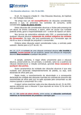 Direito do Consumidor para Caixa Econômica Federal
Professora: Aline Santiago
Aula - 03
Profs. Aline Santiago e Jacson Panichi www.estrategiaconcursos.com.br Página 8 de 45
- As cláusulas abusivas Art. 51 do CDC.
O art. 51 inaugura a Seção II Das Cláusulas Abusivas, do Capítulo
VI Da Proteção Contratual.
Tal artigo traz um rol exemplificativo de cláusulas consideradas
abusivas e que, se presentes nos contratos de consumo, serão
consideradas nulas de pleno direito.
Estas cláusulas são consideradas abusivas e ilícitas pela presença de
um abuso de direito contratual, e assim, além de causar sua nulidade
poderão ainda, gerar a responsabilidade civil - o dever de reparar um dano.
Nos termos da sistemática adotada pelo CDC, a caracterização de
qualquer cláusula abusiva independe da análise subjetiva da conduta
do fornecedor. Ou seja, não será questionado se o fornecedor agiu de
má-fé ou teve a intenção de prejudicar o consumidor.
Embora estas cláusulas sejam consideradas nulas, o contrato pode
subsistir. Atente para o § 2º do art. 51.
Art. 51. § 2°. A nulidade de uma cláusula contratual abusiva não invalida o
contrato, exceto quando de sua ausência, apesar dos esforços de integração,
decorrer ônus excessivo a qualquer das partes.
A sanção, portanto, é negar efeito unicamente para a cláusula
abusiva, preservando-se, em princípio, o contrato, salvo se a ausência da
cláusula desestruturar a relação contratual, gerando ônus excessivo a
qualquer das partes.
Outra característica da nulidade das cláusulas abusivas é que esta
nulidade será declarada independentemente de pedido, ou seja, será
declarada de ofício pelo juiz.
Deste modo, o reconhecimento da abusividade e a consequente
declaração de nulidade das cláusulas inseridas em contrato de consumo são
reconhecidas de ofício pelo juiz na ação ajuizada pelo consumidor ou até
mesmo quando o consumidor for o réu.
A seguir vamos examinar cada uma das cláusulas do art. 51 do CDC,
apenas alertando que a cláusula V (que equivale ao inciso V) foi alvo de
veto presidencial.
Art. 51. São nulas de pleno direito, entre outras, as cláusulas contratuais
relativas ao fornecimento de produtos e serviços que:
53040236253
53040236253 - antonio diego nascimento souza
 