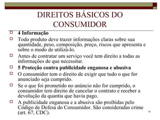 10
DIREITOS BÁSICOS DO
CONSUMIDOR
 4 Informação
 Todo produto deve trazer informações claras sobre sua
quantidade, peso, composição, preço, riscos que apresenta e
sobre o modo de utilizá-lo.
 Antes de contratar um serviço você tem direito a todas as
informações de que necessitar.
 5 Proteção contra publicidade enganosa e abusiva
 O consumidor tem o direito de exigir que tudo o que for
anunciado seja cumprido.
 Se o que foi prometido no anúncio não for cumprido, o
consumidor tem direito de cancelar o contrato e receber a
devolução da quantia que havia pago.
 A publicidade enganosa e a abusiva são proibidas pelo
Código de Defesa do Consumidor. São consideradas crime
(art. 67, CDC).
 