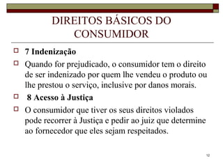 12
DIREITOS BÁSICOS DO
CONSUMIDOR
 7 Indenização
 Quando for prejudicado, o consumidor tem o direito
de ser indenizado por quem lhe vendeu o produto ou
lhe prestou o serviço, inclusive por danos morais.
 8 Acesso à Justiça
 O consumidor que tiver os seus direitos violados
pode recorrer à Justiça e pedir ao juiz que determine
ao fornecedor que eles sejam respeitados.
 