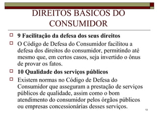 13
DIREITOS BÁSICOS DO
CONSUMIDOR
 9 Facilitação da defesa dos seus direitos
 O Código de Defesa do Consumidor facilitou a
defesa dos direitos do consumidor, permitindo até
mesmo que, em certos casos, seja invertido o ônus
de provar os fatos.
 10 Qualidade dos serviços públicos
 Existem normas no Código de Defesa do
Consumidor que asseguram a prestação de serviços
públicos de qualidade, assim como o bom
atendimento do consumidor pelos órgãos públicos
ou empresas concessionárias desses serviços.
 