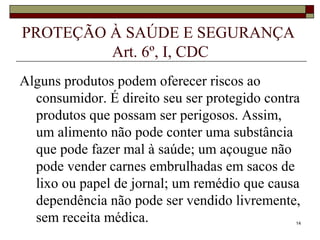 14
PROTEÇÃO À SAÚDE E SEGURANÇA
Art. 6º, I, CDC
Alguns produtos podem oferecer riscos ao
consumidor. É direito seu ser protegido contra
produtos que possam ser perigosos. Assim,
um alimento não pode conter uma substância
que pode fazer mal à saúde; um açougue não
pode vender carnes embrulhadas em sacos de
lixo ou papel de jornal; um remédio que causa
dependência não pode ser vendido livremente,
sem receita médica.
 