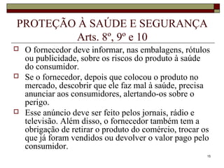 15
PROTEÇÃO À SAÚDE E SEGURANÇA
Arts. 8º, 9º e 10
 O fornecedor deve informar, nas embalagens, rótulos
ou publicidade, sobre os riscos do produto à saúde
do consumidor.
 Se o fornecedor, depois que colocou o produto no
mercado, descobrir que ele faz mal à saúde, precisa
anunciar aos consumidores, alertando-os sobre o
perigo.
 Esse anúncio deve ser feito pelos jornais, rádio e
televisão. Além disso, o fornecedor também tem a
obrigação de retirar o produto do comércio, trocar os
que já foram vendidos ou devolver o valor pago pelo
consumidor.
 