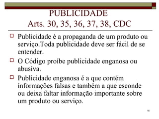 16
PUBLICIDADE
Arts. 30, 35, 36, 37, 38, CDC
 Publicidade é a propaganda de um produto ou
serviço.Toda publicidade deve ser fácil de se
entender.
 O Código proíbe publicidade enganosa ou
abusiva.
 Publicidade enganosa é a que contém
informações falsas e também a que esconde
ou deixa faltar informação importante sobre
um produto ou serviço.
 