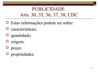 17
PUBLICIDADE
Arts. 30, 35, 36, 37, 38, CDC
 Estas informações podem ser sobre:
 características;
 quantidade;
 origem;
 preço;
 propriedades.
 