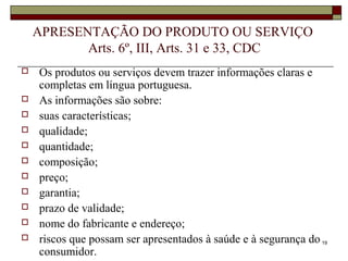 19
APRESENTAÇÃO DO PRODUTO OU SERVIÇO
Arts. 6º, III, Arts. 31 e 33, CDC
 Os produtos ou serviços devem trazer informações claras e
completas em língua portuguesa.
 As informações são sobre:
 suas características;
 qualidade;
 quantidade;
 composição;
 preço;
 garantia;
 prazo de validade;
 nome do fabricante e endereço;
 riscos que possam ser apresentados à saúde e à segurança do
consumidor.
 