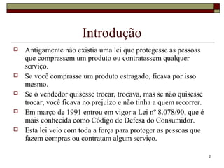 2
Introdução
 Antigamente não existia uma lei que protegesse as pessoas
que comprassem um produto ou contratassem qualquer
serviço.
 Se você comprasse um produto estragado, ficava por isso
mesmo.
 Se o vendedor quisesse trocar, trocava, mas se não quisesse
trocar, você ficava no prejuízo e não tinha a quem recorrer.
 Em março de 1991 entrou em vigor a Lei nº 8.078/90, que é
mais conhecida como Código de Defesa do Consumidor.
 Esta lei veio com toda a força para proteger as pessoas que
fazem compras ou contratam algum serviço.
 