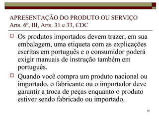 20
APRESENTAÇÃO DO PRODUTO OU SERVIÇO
Arts. 6º, III, Arts. 31 e 33, CDC
 Os produtos importados devem trazer, em sua
embalagem, uma etiqueta com as explicações
escritas em português e o consumidor poderá
exigir manuais de instrução também em
português.
 Quando você compra um produto nacional ou
importado, o fabricante ou o importador deve
garantir a troca de peças enquanto o produto
estiver sendo fabricado ou importado.
 