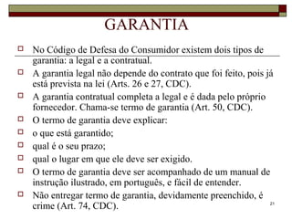 21
GARANTIA
 No Código de Defesa do Consumidor existem dois tipos de
garantia: a legal e a contratual.
 A garantia legal não depende do contrato que foi feito, pois já
está prevista na lei (Arts. 26 e 27, CDC).
 A garantia contratual completa a legal e é dada pelo próprio
fornecedor. Chama-se termo de garantia (Art. 50, CDC).
 O termo de garantia deve explicar:
 o que está garantido;
 qual é o seu prazo;
 qual o lugar em que ele deve ser exigido.
 O termo de garantia deve ser acompanhado de um manual de
instrução ilustrado, em português, e fácil de entender.
 Não entregar termo de garantia, devidamente preenchido, é
crime (Art. 74, CDC).
 