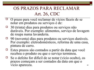 22
OS PRAZOS PARA RECLAMAR
Art. 26, CDC
 O prazo para você reclamar de vícios fáceis de se
notar em produtos ou serviços é de:
 30 (trinta) dias para produtos ou serviços não
duráveis. Por exemplo: alimentos, serviço de lavagem
de roupa numa lavanderia.
 90 (noventa) dias para produtos ou serviços duráveis.
Por exemplo: eletrodomésticos, reforma de uma casa,
pintura de carro.
 Estes prazos são contados a partir da data que você
recebeu o produto ou que o serviço terminou.
 Se o defeito for difícil de se notar (vício oculto), os
prazos começam a ser contados da data em que o
vício apareceu.
 