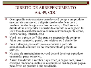 23
DIREITO DE ARREPENDIMENTO
Art. 49, CDC
 O arrependimento acontece quando você compra um produto
ou contrata um serviço e depois resolve não ficar com o
produto ou não deseja mais fazer o serviço. Você só tem
direito de se arrepender e desistir do contrato se o negócio foi
feito fora do estabelecimento comercial (vendas por telefone,
telemarketing, internet, etc.)
 Você tem o prazo de 7 dias para se arrepender de compras
feitas por reembolso postal, por telefone ou à domicílio.
 Preste atenção, pois este prazo é contado a partir da
assinatura do contrato ou do recebimento do produto ou
serviço.
 No caso de arrependimento, você deverá devolver o produto
ou mandar parar o serviço.
 Assim terá direito a receber o que você já pagou com juros e
correção monetária, inclusive o reembolso das despesas pagas
pelo envio do produto à sua residência.
 