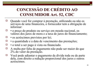 24
CONCESSÃO DE CRÉDITO AO
CONSUMIDOR Art. 52, CDC
 Quando você for comprar à prestação, utilizando ou não os
serviços de uma financeira, o fornecedor tem a obrigação de
informar:
 • o preço do produto ou serviço em moeda nacional, os
valores dos juros de mora e a taxa de juros do financiamento;
 • os acréscimos previstos por lei;
 • a quantidade e a data de vencimento das prestações;
 • o total a ser pago à vista ou financiado.
 A multa por falta de pagamento não pode ser maior do que
2% do valor da prestação.
 Você pode adiantar o pagamento da dívida toda ou de parte
dela, com direito a redução proporcional dos juros e outros
acréscimos.
 