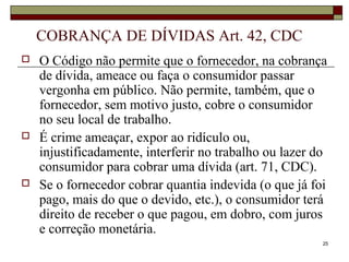 25
COBRANÇA DE DÍVIDAS Art. 42, CDC
 O Código não permite que o fornecedor, na cobrança
de dívida, ameace ou faça o consumidor passar
vergonha em público. Não permite, também, que o
fornecedor, sem motivo justo, cobre o consumidor
no seu local de trabalho.
 É crime ameaçar, expor ao ridículo ou,
injustificadamente, interferir no trabalho ou lazer do
consumidor para cobrar uma dívida (art. 71, CDC).
 Se o fornecedor cobrar quantia indevida (o que já foi
pago, mais do que o devido, etc.), o consumidor terá
direito de receber o que pagou, em dobro, com juros
e correção monetária.
 