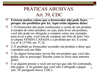26
PRÁTICAS ABUSIVAS
Art. 39, CDC
 Existem muitas coisas que o fornecedor não pode fazer,
porque são proibidas por lei. Aqui estão algumas delas:
 1. O fornecedor não pode condicionar a venda de um produto
à compra de outro produto, ou seja, para levar um produto,
você não pode ser obrigado a comprar outro, por exemplo,
para levar o pão, você tem de comprar um litro de leite. Isto
se chama VENDA CASADA e é proibido por lei. É crime:
Lei nº 8.137/90, art. 5º, II.
 2. É proibido ao fornecedor esconder um produto e dizer que
o produto está em falta.
 3. Se algum fornecedor enviar-lhe um produto que você não
pediu, não se preocupe! Receba como se fosse uma amostra
grátis.
 E se alguém prestar a você um serviço que não foi contratado,
não pague. A lei garante que você não é obrigado a pagar
(art. 39, parágrafo único, CDC).
 