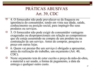 27
PRÁTICAS ABUSIVAS
Art. 39, CDC
 4. O fornecedor não pode prevalecer-se da fraqueza ou
ignorância do consumidor, tendo em vista sua idade, saúde,
conhecimento ou posição social, para impingir-lhe seus
produtos ou serviços.
 5. O fornecedor não pode exigir do consumidor vantagens
exageradas ou desproporcionais em relação ao compromisso
que ele esteja assumindo na compra de um produto ou na
contratação de um serviço. Antes de comprar, pesquise o
preço em outras lojas.
 6. Quem vai prestar-lhe um serviço é obrigado a apresentar,
antes da realização do trabalho, um orçamento (Art. 40,
CDC).
 Neste orçamento tem de estar escrito o preço da mão-de-obra,
o material a ser usado, a forma de pagamento, a data da
entrega e qualquer outro custo.
 