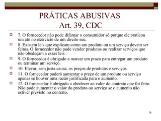 28
PRÁTICAS ABUSIVAS
Art. 39, CDC
 7. O fornecedor não pode difamar o consumidor só porque ele praticou
um ato no exercício de um direito seu.
 8. Existem leis que explicam como um produto ou um serviço devem ser
feitos. O fornecedor não pode vender produtos ou realizar serviços que
não obedeçam a essas leis.
 9. O fornecedor é obrigado a marcar um prazo para entregar um produto
ou terminar um serviço.
 10. Elevar, sem justa causa, os preços de produtos e serviços.
 11. O fornecedor poderá aumentar o preço de um produto ou serviço
apenas se houver uma razão justificada para o aumento.
 12. O fornecedor é obrigado a obedecer ao valor do contrato que foi feito.
Não pode aumentar o valor do produto ou serviço se o aumento não
estiver previsto no contrato.
 