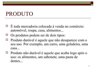 3
PRODUTO
 É toda mercadoria colocada à venda no comércio:
automóvel, roupa, casa, alimentos...
 Os produtos podem ser de dois tipos:
 Produto durável é aquele que não desaparece com o
seu uso. Por exemplo, um carro, uma geladeira, uma
casa...
 Produto não durável é aquele que acaba logo após o
uso: os alimentos, um sabonete, uma pasta de
dentes...
 