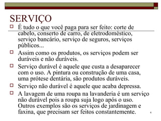 4
SERVIÇO
 É tudo o que você paga para ser feito: corte de
cabelo, conserto de carro, de eletrodoméstico,
serviço bancário, serviço de seguros, serviços
públicos...
 Assim como os produtos, os serviços podem ser
duráveis e não duráveis.
 Serviço durável é aquele que custa a desaparecer
com o uso. A pintura ou construção de uma casa,
uma prótese dentária, são produtos duráveis.
 Serviço não durável é aquele que acaba depressa.
 A lavagem de uma roupa na lavanderia é um serviço
não durável pois a roupa suja logo após o uso.
Outros exemplos são os serviços de jardinagem e
faxina, que precisam ser feitos constantemente.
 