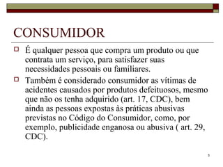 5
CONSUMIDOR
 É qualquer pessoa que compra um produto ou que
contrata um serviço, para satisfazer suas
necessidades pessoais ou familiares.
 Também é considerado consumidor as vítimas de
acidentes causados por produtos defeituosos, mesmo
que não os tenha adquirido (art. 17, CDC), bem
ainda as pessoas expostas às práticas abusivas
previstas no Código do Consumidor, como, por
exemplo, publicidade enganosa ou abusiva ( art. 29,
CDC).
 