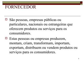 6
FORNECEDOR
 São pessoas, empresas públicas ou
particulares, nacionais ou estrangeiras que
oferecem produtos ou serviços para os
consumidores.
 Estas pessoas ou empresas produzem,
montam, criam, transformam, importam,
exportam, distribuem ou vendem produtos ou
serviços para os consumidores.
 